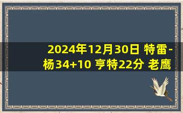 2024年12月30日 特雷-杨34+10 亨特22分 老鹰全场22次抢断送猛龙10连败